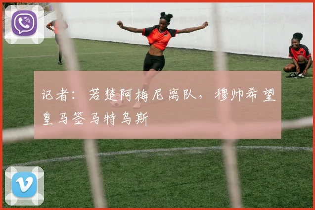 记者:若楚阿梅尼离队,穆帅希望皇马签马特乌斯