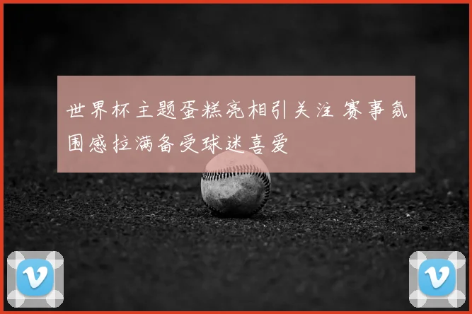 世界杯主题蛋糕亮相引关注 赛事氛围感拉满备受球迷喜爱
