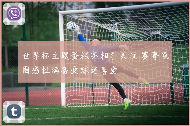 世界杯主题蛋糕亮相引关注 赛事氛围感拉满备受球迷喜爱