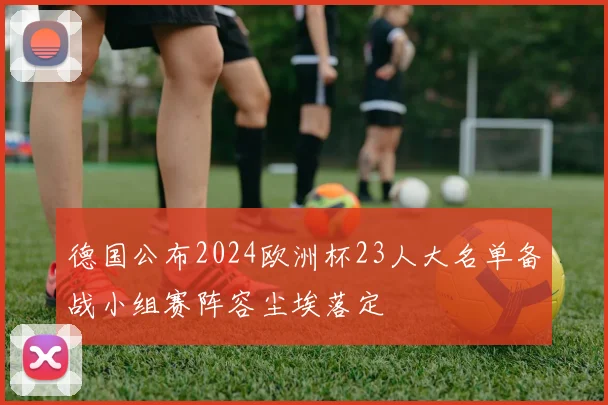 德国公布2024欧洲杯23人大名单备战小组赛阵容尘埃落定