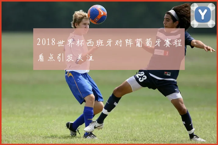 2018世界杯西班牙对阵葡萄牙赛程看点引发关注